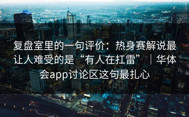复盘室里的一句评价：热身赛解说最让人难受的是“有人在扛雷”｜华体会app讨论区这句最扎心