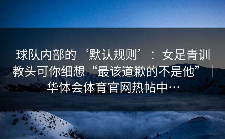 球队内部的‘默认规则’：女足青训教头可你细想“最该道歉的不是他”｜华体会体育官网热帖中…