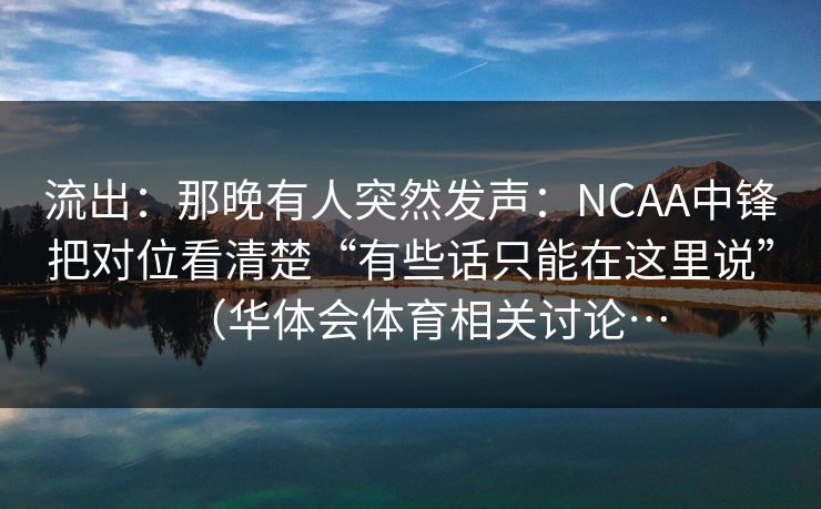 流出：那晚有人突然发声：NCAA中锋把对位看清楚“有些话只能在这里说”（华体会体育相关讨论…