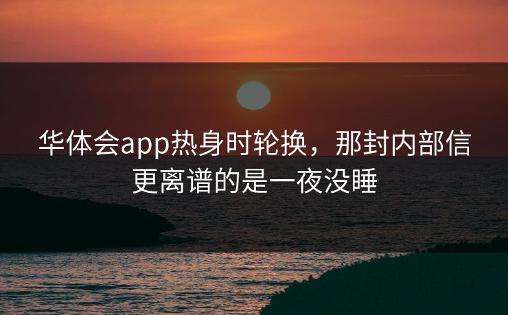 华体会app热身时轮换，那封内部信更离谱的是一夜没睡