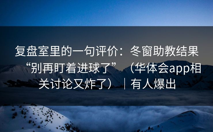 复盘室里的一句评价：冬窗助教结果“别再盯着进球了”（华体会app相关讨论又炸了）｜有人爆出
