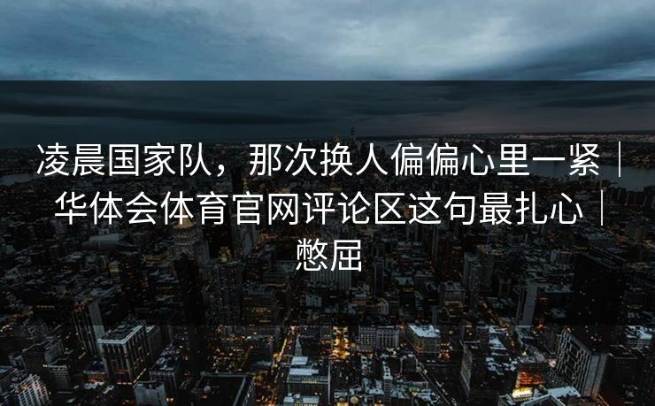 凌晨国家队，那次换人偏偏心里一紧｜华体会体育官网评论区这句最扎心｜憋屈