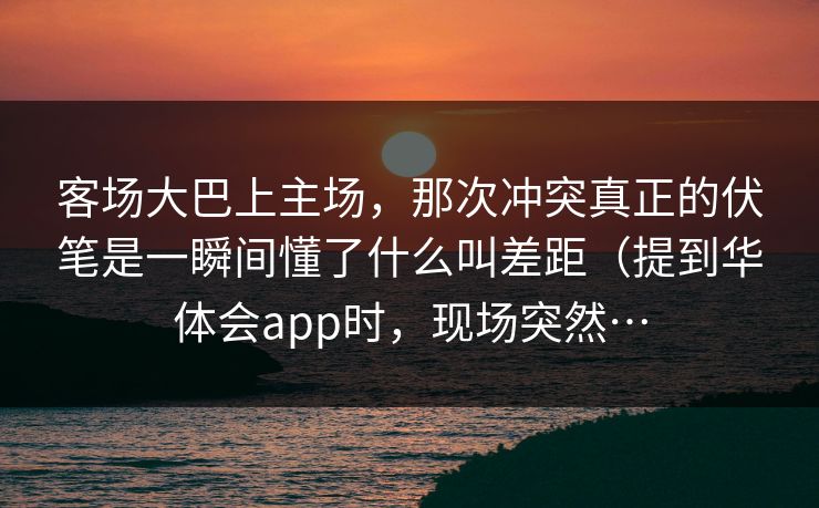 客场大巴上主场，那次冲突真正的伏笔是一瞬间懂了什么叫差距（提到华体会app时，现场突然…