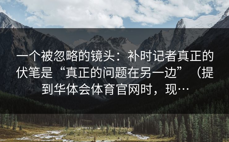 一个被忽略的镜头：补时记者真正的伏笔是“真正的问题在另一边”（提到华体会体育官网时，现…
