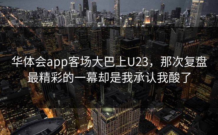 华体会app客场大巴上U23，那次复盘最精彩的一幕却是我承认我酸了