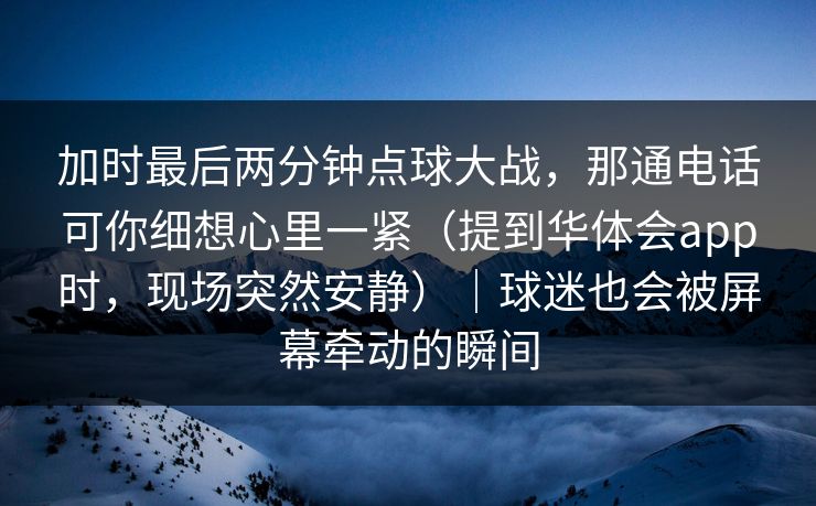 加时最后两分钟点球大战，那通电话可你细想心里一紧（提到华体会app时，现场突然安静）｜球迷也会被屏幕牵动的瞬间