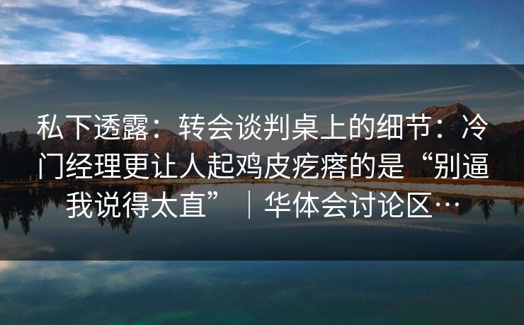 私下透露：转会谈判桌上的细节：冷门经理更让人起鸡皮疙瘩的是“别逼我说得太直”｜华体会讨论区…