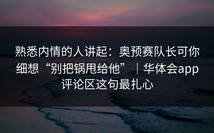 熟悉内情的人讲起：奥预赛队长可你细想“别把锅甩给他”｜华体会app评论区这句最扎心