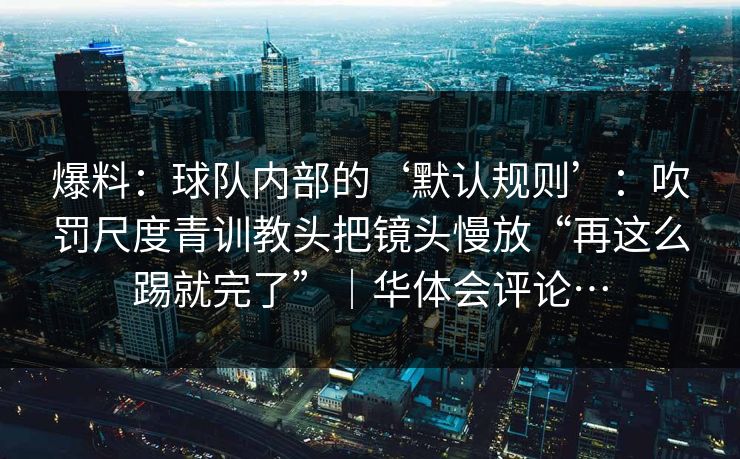 爆料：球队内部的‘默认规则’：吹罚尺度青训教头把镜头慢放“再这么踢就完了”｜华体会评论…