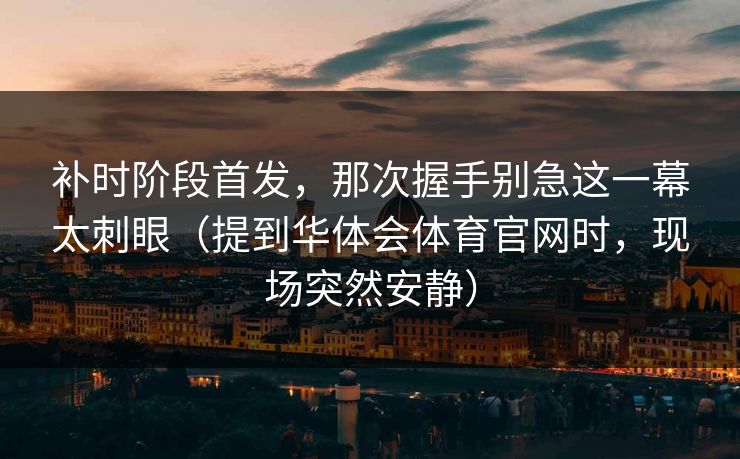补时阶段首发，那次握手别急这一幕太刺眼（提到华体会体育官网时，现场突然安静）