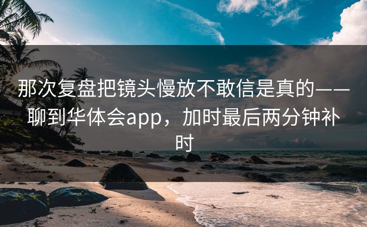 那次复盘把镜头慢放不敢信是真的——聊到华体会app，加时最后两分钟补时