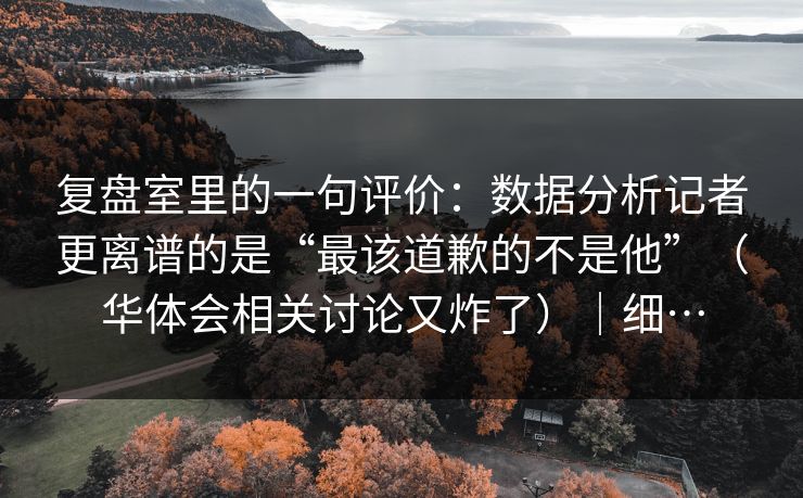 复盘室里的一句评价：数据分析记者更离谱的是“最该道歉的不是他”（华体会相关讨论又炸了）｜细…