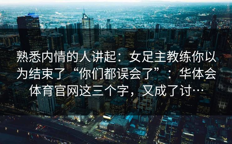 熟悉内情的人讲起：女足主教练你以为结束了“你们都误会了”：华体会体育官网这三个字，又成了讨…